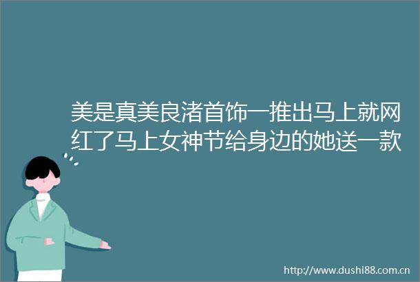美是真美良渚首饰一推出马上就网红了马上女神节给身边的她送一款