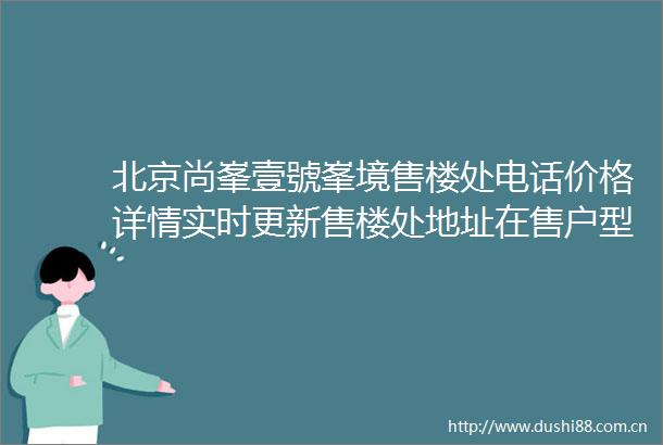 北京尚峯壹號峯境售楼处电话价格详情实时更新售楼处地址在售户型