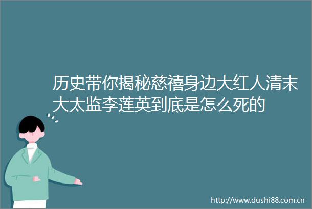 历史带你揭秘慈禧身边大红人清末大太监李莲英到底是怎么死的