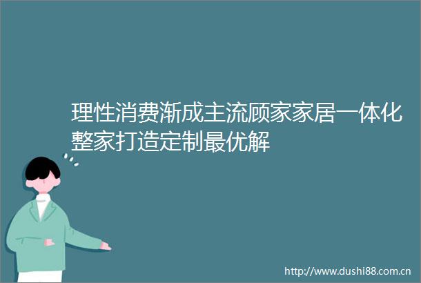 理性消费渐成主流顾家家居一体化整家打造定制最优解