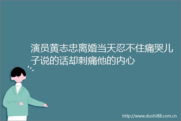 演员黄志忠离婚当天忍不住痛哭儿子说的话却刺痛他的内心