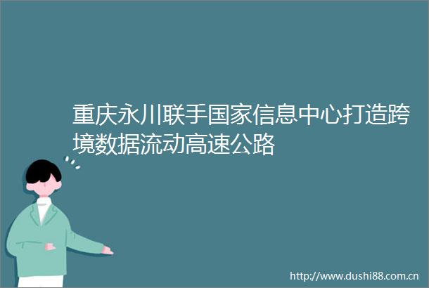重庆永川联手信息中心打造跨境数据流动高速公路
