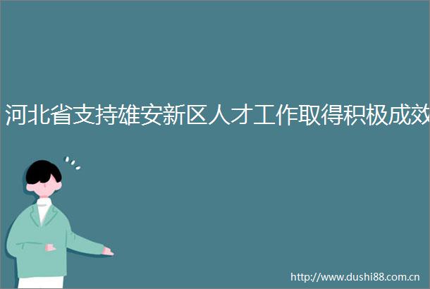 河北省支持雄安新区人才工作取得积极成效