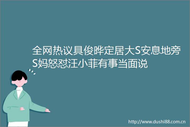 全网热议具俊晔定居大S安息地旁S妈怒怼汪小菲有事当面说