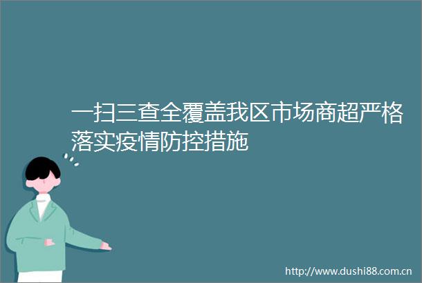 一扫三查全覆盖我区市场商超严格落实疫情防控措施