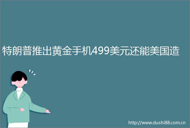 特朗普推出黄金手机499美元还能美国造