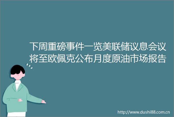 下周重磅一览美联储议息会议将至欧佩克公布月度原油市场报告关注鲍威尔新闻发布会
