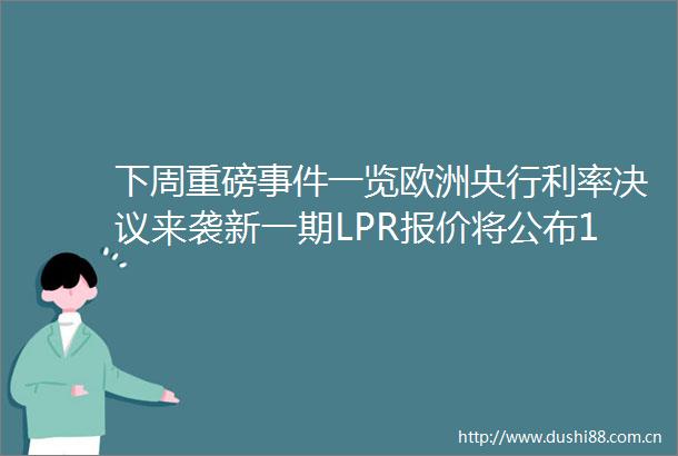 下周重磅一览欧洲央行利率决议来袭新一期LPR报价将公布14只新股蓄势待发50只新基开启认购