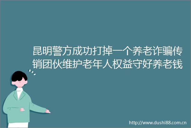昆明警方成功打掉一个养老诈团伙维护老年人权益守好养老钱袋子（建设更高水平的平安）