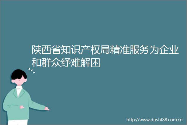 陕西省知识产权局精准服务为企业和群众纾难解困