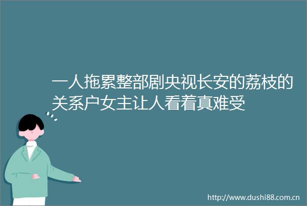 一人拖累整部剧央视长安的荔枝的关系户女主让人看着真难受