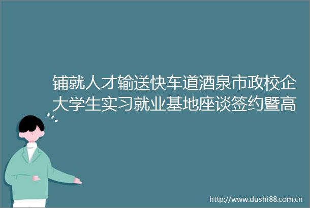铺就人才输送快车道酒泉市政校企大学生实习就业基地座谈签约暨高校访企拓岗观摩活动侧记