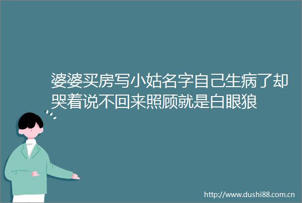 婆婆买房写小姑名字自己生病了却哭着说不回来照顾就是白眼狼