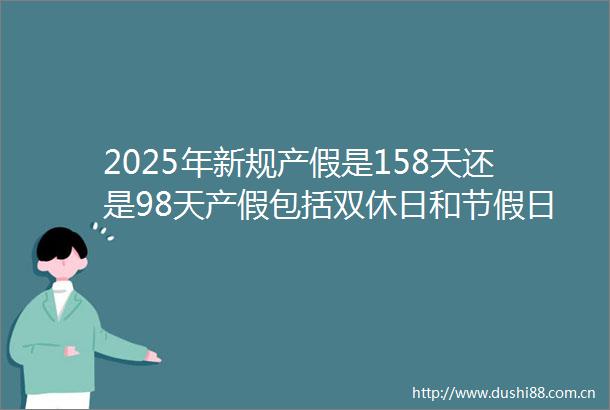 2025年新规产假是158天还是98天产假包括双休日和节假日吗2025年6月25日