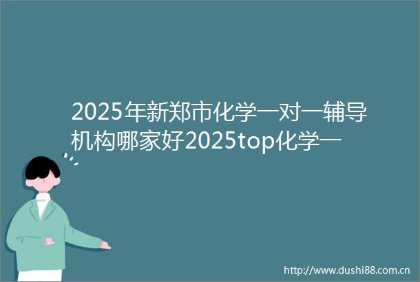2025年新郑市化学一对一辅导机构哪家好2025top化学一对一辅导机构报名前十
