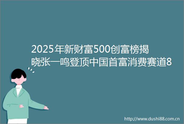 2025年新财富500创富榜揭晓张一鸣登顶首富消费赛道89人上榜创新高