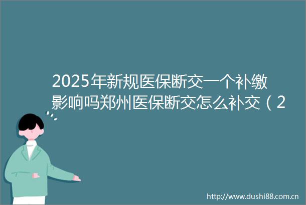 2025年新规医保断交一个补缴影响吗郑州医保断交怎么补交（2025年6月25日）
