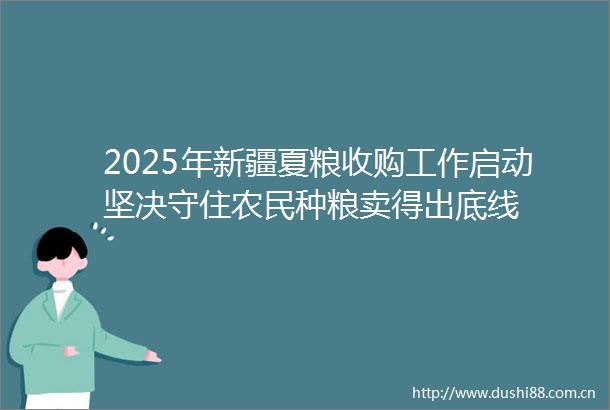 2025年新疆夏粮收购工作启动坚决守住农民种粮卖得出底线