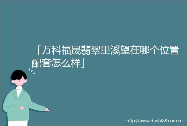 「万科福晟翡翠里溪望在哪个位置配套怎么样」