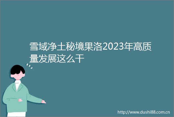 雪域净土秘境果洛2023年高质量发展这么干