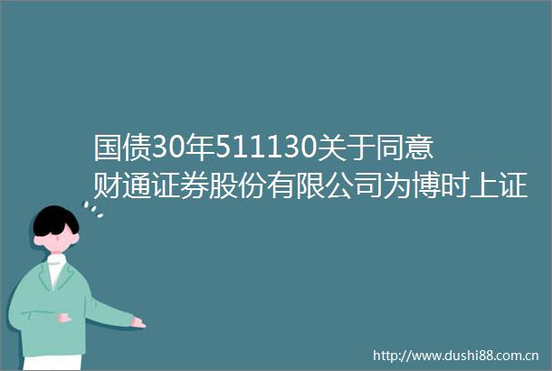 国债30年511130关于同意财通证券股份有限公司为博时上证30年期国债交易型开放式指数证券投资基金提供主做市服务