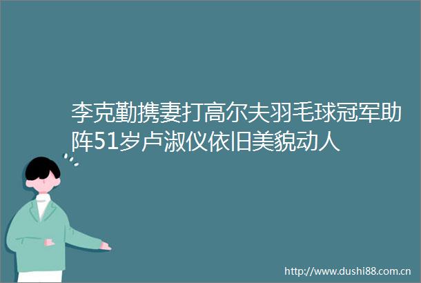 李克勤携妻打高尔夫羽毛球冠军助阵51岁卢淑仪依旧美貌动人