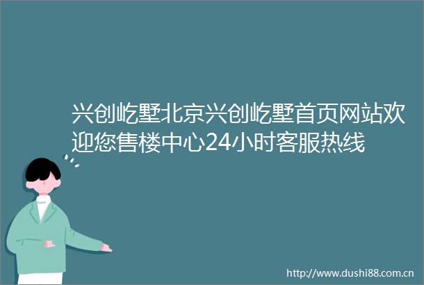兴创屹墅北京兴创屹墅首页网站欢迎您售楼中心24小时客服热线