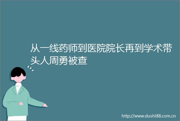从一线药师到医院院长再到学术带头人周勇被查