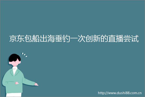京东包船出海垂钓一次创新的直播尝试
