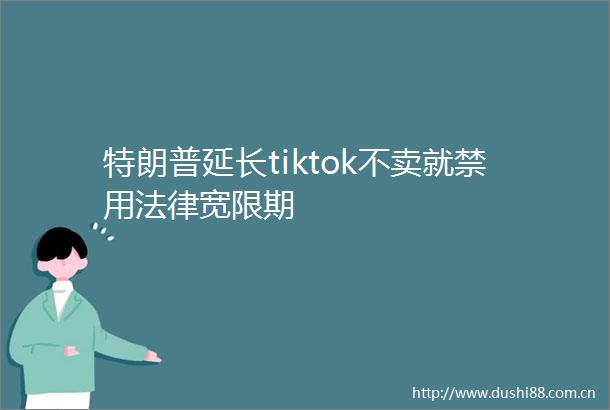 特朗普延长tiktok不卖就禁用宽限期
