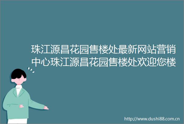 珠江源昌花园售楼处最新网站营销中心珠江源昌花园售楼处欢迎您楼盘详情