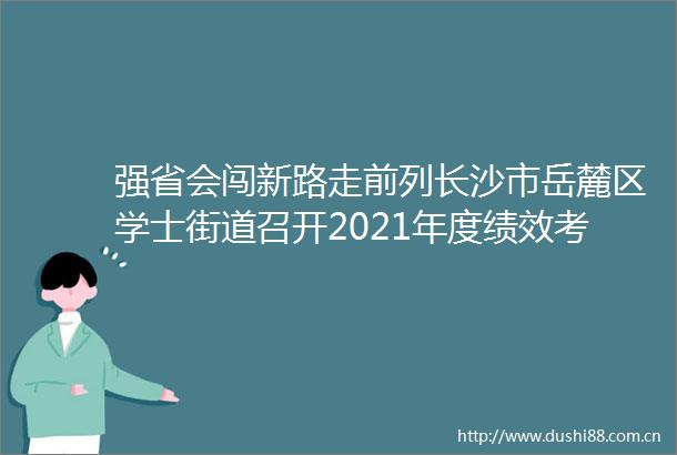 强省会闯新路走前列长沙市岳麓区学士街道召开2021年度绩效考核总结表彰暨奋力实施强省会战略工作推进大会