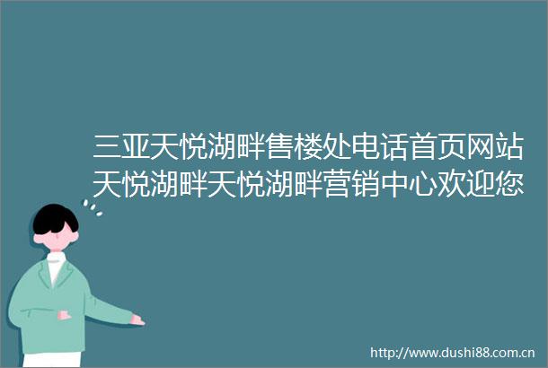 三亚天悦湖畔售楼处电话首页网站天悦湖畔天悦湖畔营销中心欢迎您周边配套最新价格户型图备案价最新售楼中心