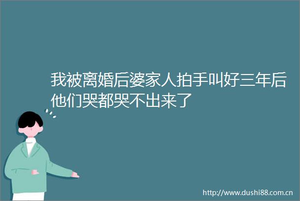 我被离婚后婆家人拍手叫好三年后他们哭都哭不出来了