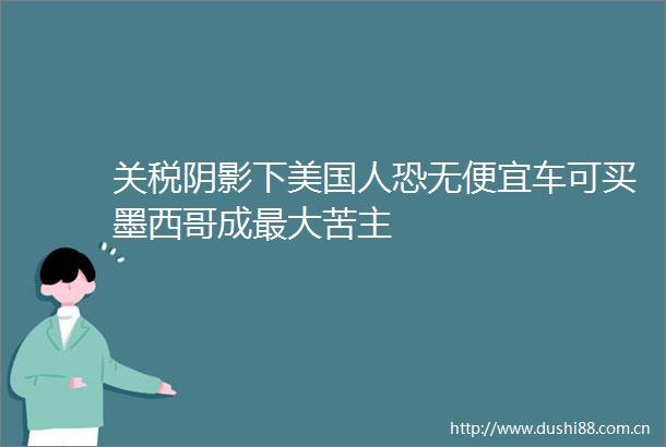 关税阴影下美国人恐无便宜车可买墨西哥成最大苦主