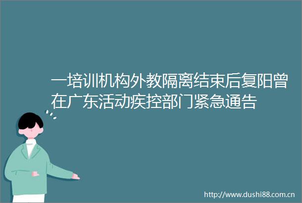 一培训机构外教隔离结束后复阳曾在广东活动疾控部门紧急通告