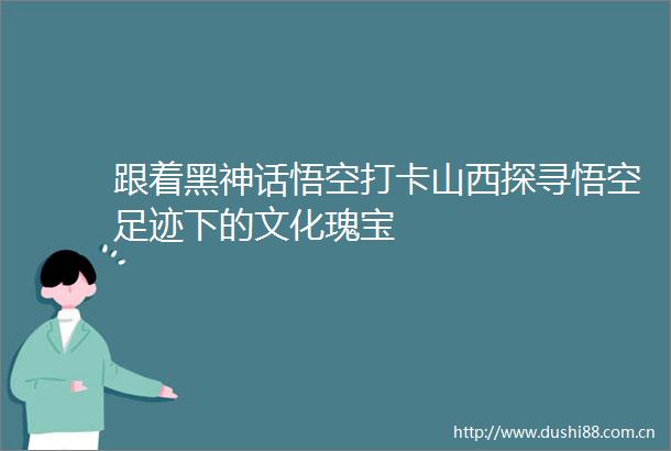 跟着黑神话悟空打卡山西探寻悟空足迹下的文化瑰宝