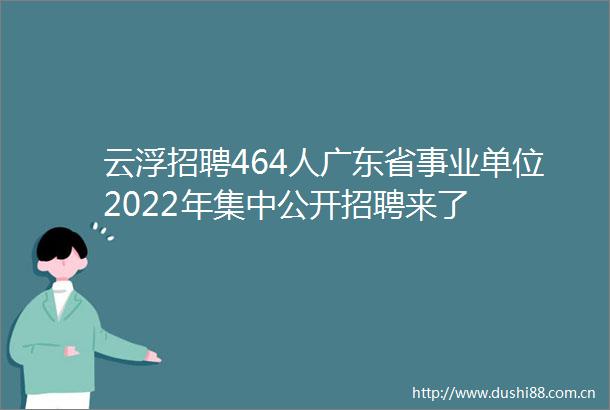 云浮招聘464人广东省事业单位2022年集中公开招聘来了