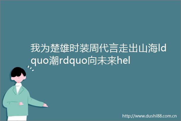 我为楚雄时装周代言走出山海ldquo潮rdquo向未来helliphellip