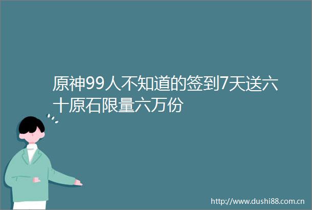 原神99人不知道的签到7天送六十原石限量六万份