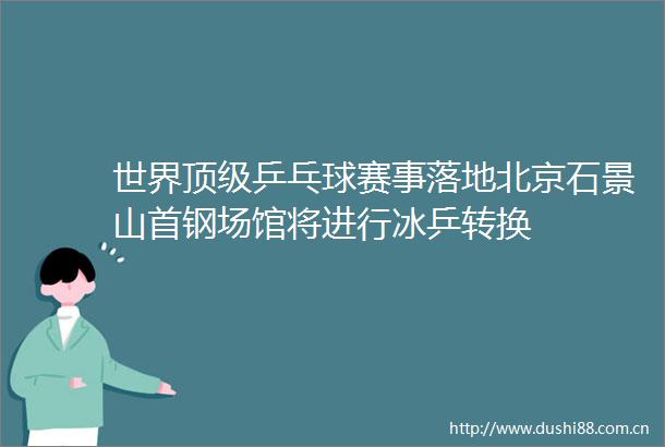 世界顶级乒乓球赛事落地北京石景山首钢场馆将进行冰乒转换