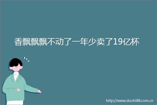 香飘飘飘不动了一年少卖了19亿杯