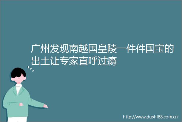 广州发现南越国皇陵一件件国宝的出土让专家直呼过瘾
