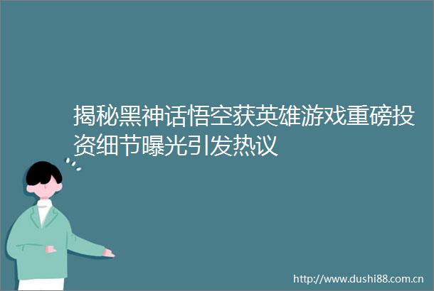揭秘黑神话悟空获英雄游戏重磅投资细节引发热议