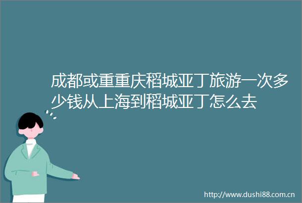 成都或重重庆稻城亚丁旅游一次多少钱从上海到稻城亚丁怎么去