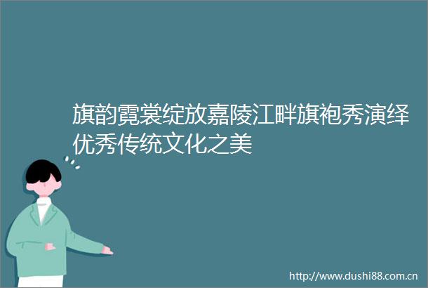 旗韵霓裳绽放嘉陵江畔旗袍秀演绎优秀传统文化之美