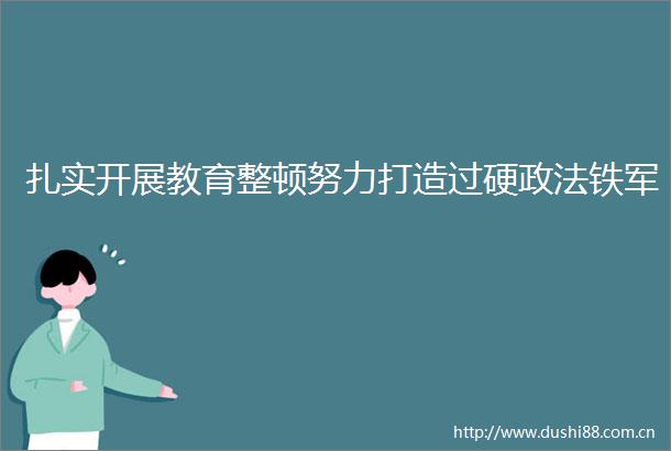 扎实开展教育整顿努力打造过硬政法铁军
