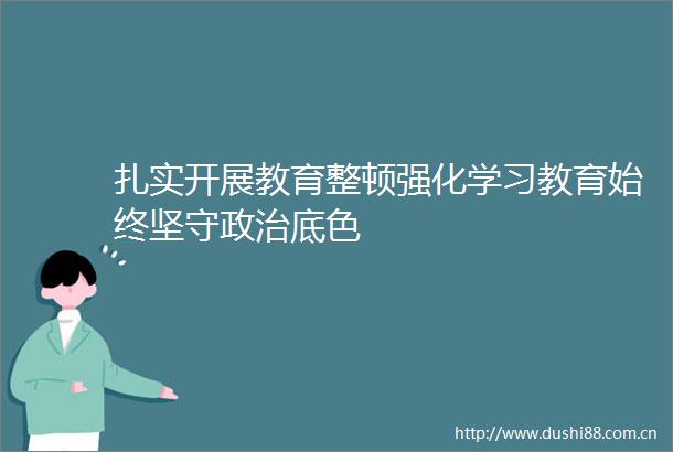 扎实开展教育整顿强化学习教育始终坚守底色