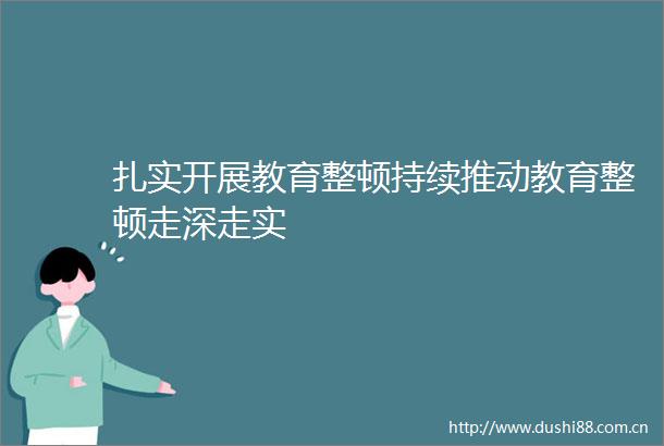 扎实开展教育整顿持续推动教育整顿走深走实