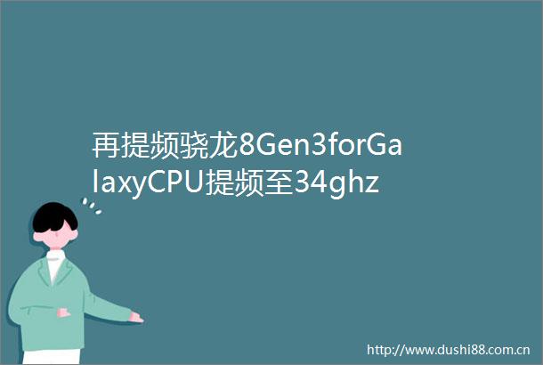 再提频骁龙8Gen3forGalaxyCPU提频至34ghzGPU提至1ghz